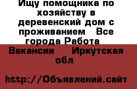 Ищу помощника по хозяйству в деревенский дом с проживанием - Все города Работа » Вакансии   . Иркутская обл.